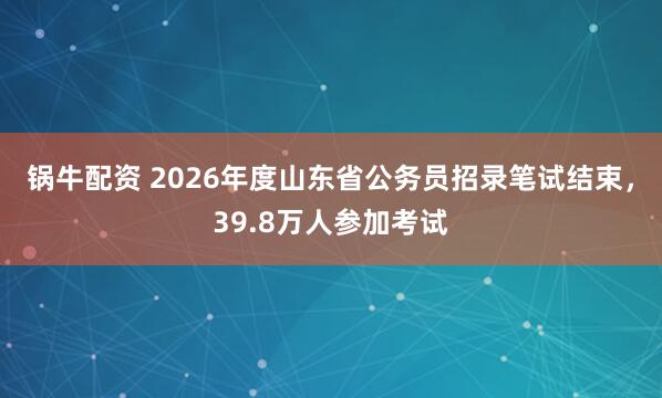 锅牛配资 2026年度山东省公务员招录笔试结束,39.8万人参加考试