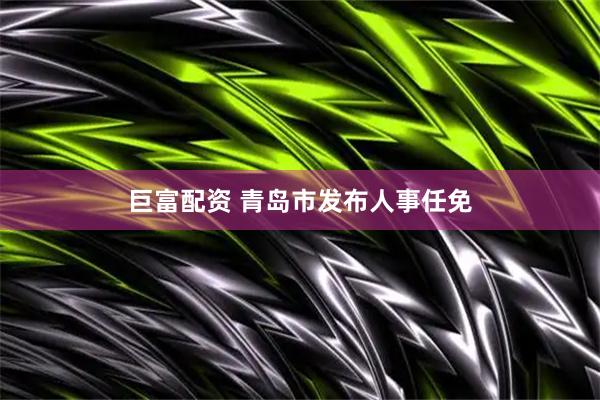 巨富配资 青岛市发布人事任免