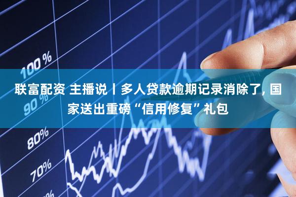 联富配资 主播说丨多人贷款逾期记录消除了, 国家送出重磅“信用修复”礼包