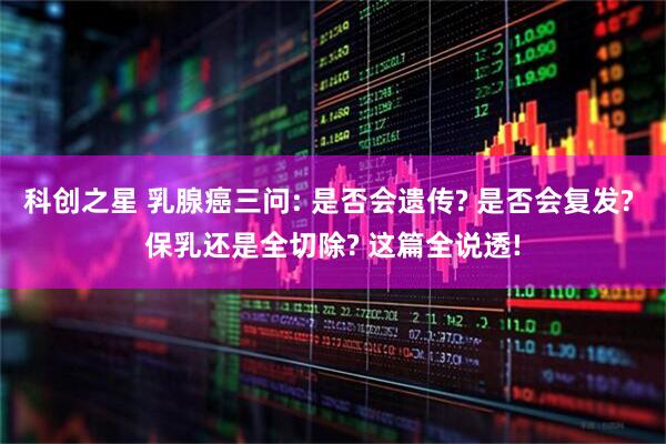 科创之星 乳腺癌三问: 是否会遗传? 是否会复发? 保乳还是全切除? 这篇全说透!