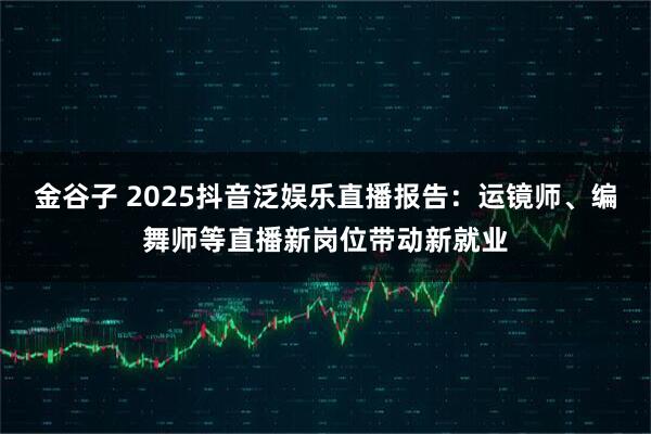 金谷子 2025抖音泛娱乐直播报告:运镜师、编舞师等直播新岗位带动新就业