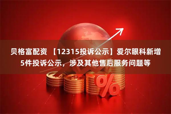 贝格富配资 【12315投诉公示】爱尔眼科新增5件投诉公示，涉及其他售后服务问题等