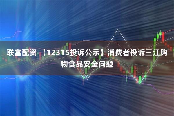 联富配资 【12315投诉公示】消费者投诉三江购物食品安全问题