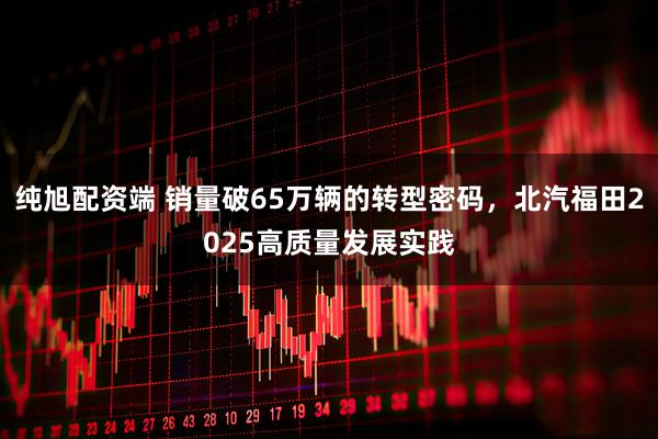 纯旭配资端 销量破65万辆的转型密码，北汽福田2025高质量发展实践