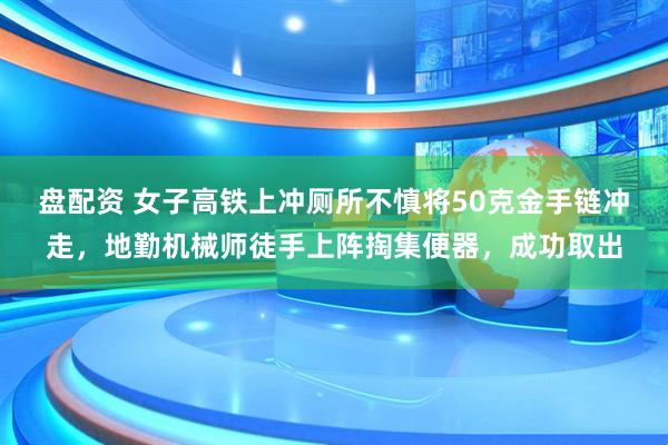 盘配资 女子高铁上冲厕所不慎将50克金手链冲走，地勤机械师徒手上阵掏集便器，成功取出