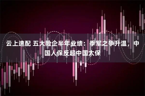 云上速配 五大险企半年业绩：季军之争升温，中国人保反超中国太保